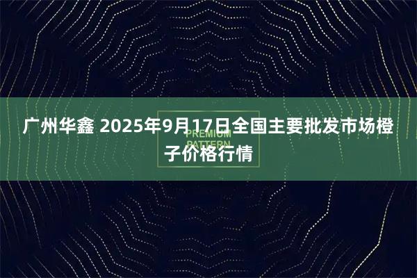 广州华鑫 2025年9月17日全国主要批发市场橙子价格行情