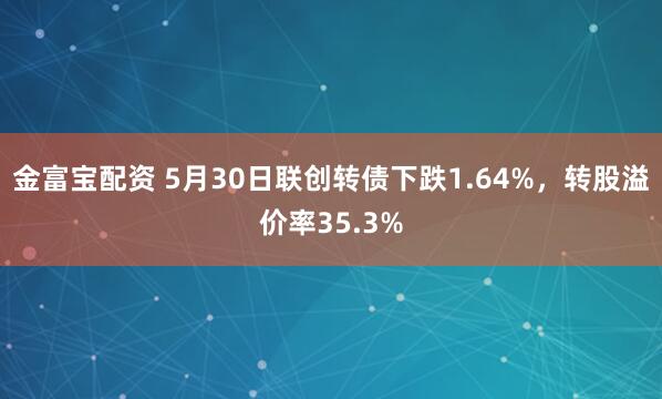 金富宝配资 5月30日联创转债下跌1.64%，转股溢价率35.3%
