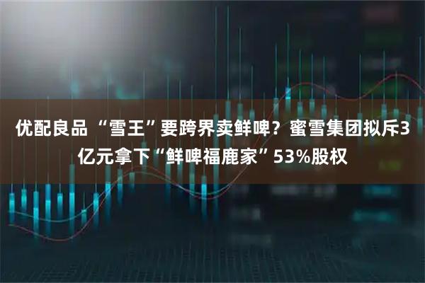 优配良品 “雪王”要跨界卖鲜啤？蜜雪集团拟斥3亿元拿下“鲜啤福鹿家”53%股权