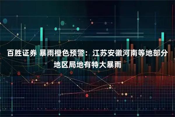 百胜证券 暴雨橙色预警：江苏安徽河南等地部分地区局地有特大暴雨