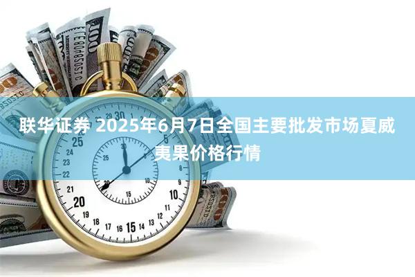 联华证券 2025年6月7日全国主要批发市场夏威夷果价格行情