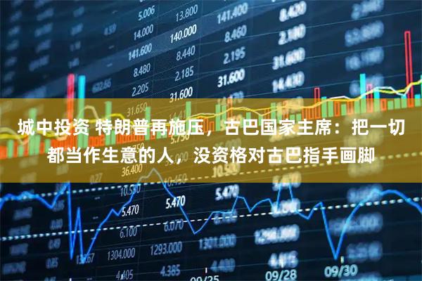 城中投资 特朗普再施压，古巴国家主席：把一切都当作生意的人，没资格对古巴指手画脚