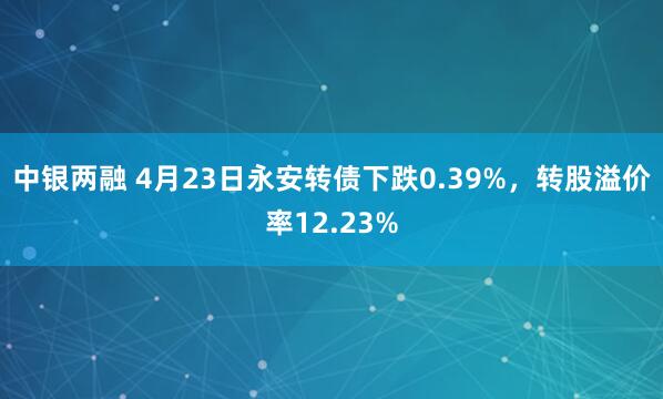 中银两融 4月23日永安转债下跌0.39%，转股溢价率12.23%