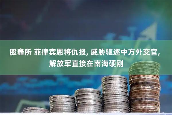 股鑫所 菲律宾恩将仇报, 威胁驱逐中方外交官, 解放军直接在南海硬刚