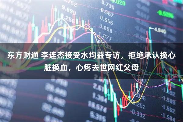 东方财通 李连杰接受水均益专访，拒绝承认换心脏换血，心疼去世网红父母