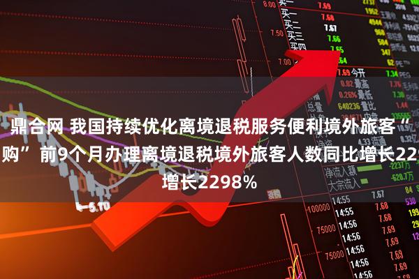 鼎合网 我国持续优化离境退税服务便利境外旅客“中国购” 前9个月办理离境退税境外旅客人数同比增长2298%