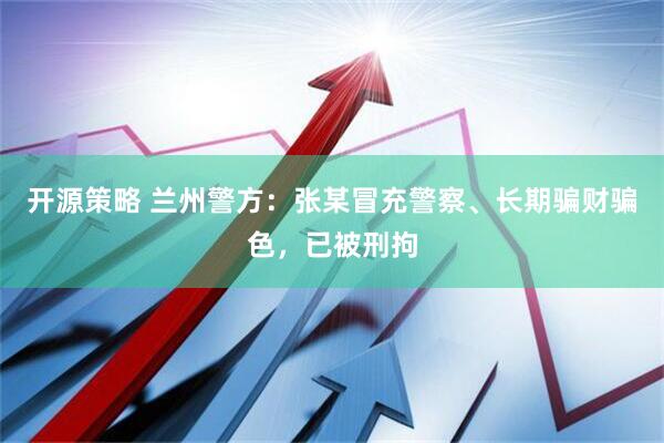 开源策略 兰州警方：张某冒充警察、长期骗财骗色，已被刑拘